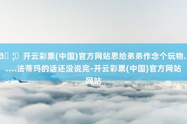 🦄开云彩票(中国)官方网站思给弟弟作念个玩物......法蒂玛的话还没说完-开云彩票(中国)官方网站