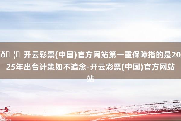 🦄开云彩票(中国)官方网站第一重保障指的是2025年出台计策如不追念-开云彩票(中国)官方网站