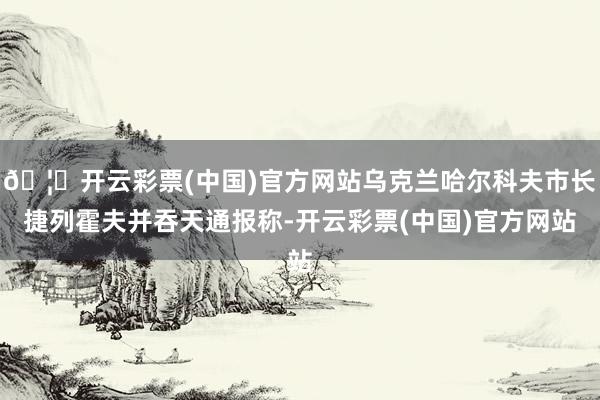 🦄开云彩票(中国)官方网站乌克兰哈尔科夫市长捷列霍夫并吞天通报称-开云彩票(中国)官方网站