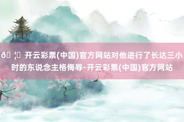 🦄开云彩票(中国)官方网站对他进行了长达三小时的东说念主格侮辱-开云彩票(中国)官方网站