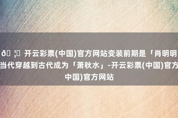 🦄开云彩票(中国)官方网站变装前期是「肖明明」从当代穿越到古代成为「萧秋水」-开云彩票(中国)官方网站