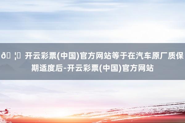 🦄开云彩票(中国)官方网站等于在汽车原厂质保期适度后-开云彩票(中国)官方网站