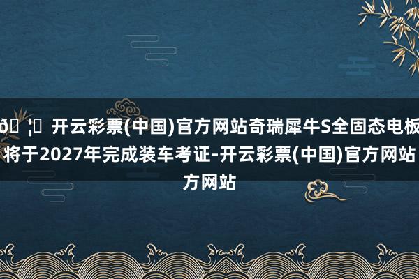 🦄开云彩票(中国)官方网站奇瑞犀牛S全固态电板将于2027年完成装车考证-开云彩票(中国)官方网站