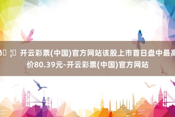 🦄开云彩票(中国)官方网站该股上市首日盘中最高价80.39元-开云彩票(中国)官方网站