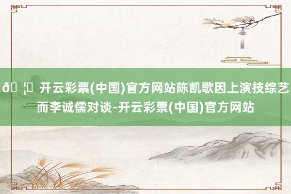 🦄开云彩票(中国)官方网站陈凯歌因上演技综艺而李诚儒对谈-开云彩票(中国)官方网站