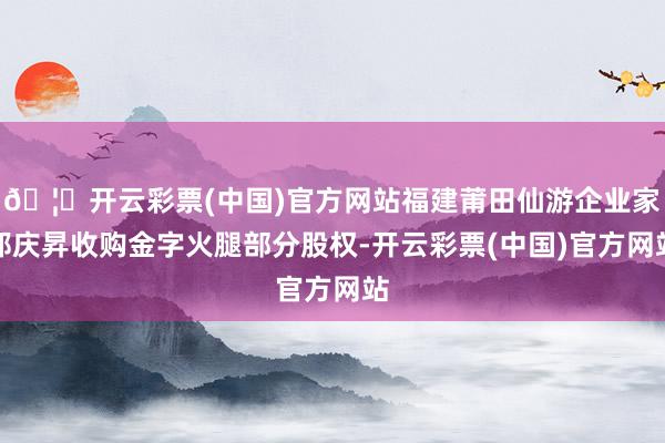 🦄开云彩票(中国)官方网站福建莆田仙游企业家郑庆昇收购金字火腿部分股权-开云彩票(中国)官方网站