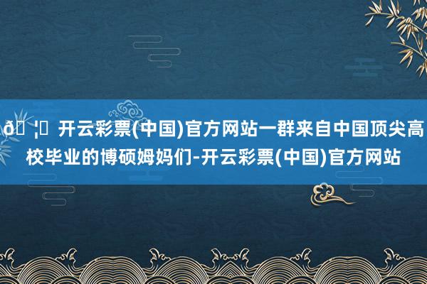 🦄开云彩票(中国)官方网站一群来自中国顶尖高校毕业的博硕姆妈们-开云彩票(中国)官方网站