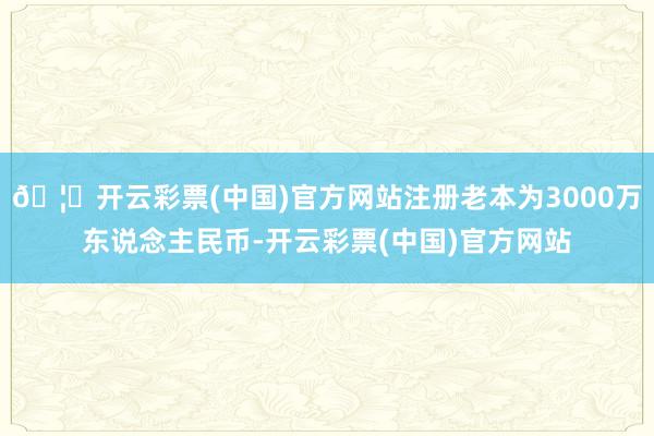 🦄开云彩票(中国)官方网站注册老本为3000万东说念主民币-开云彩票(中国)官方网站