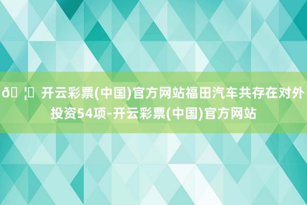 🦄开云彩票(中国)官方网站福田汽车共存在对外投资54项-开云彩票(中国)官方网站