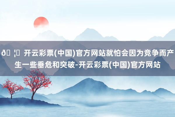 🦄开云彩票(中国)官方网站就怕会因为竞争而产生一些垂危和突破-开云彩票(中国)官方网站