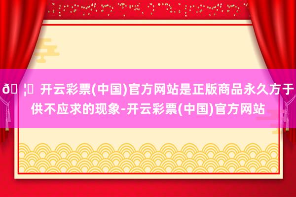 🦄开云彩票(中国)官方网站是正版商品永久方于供不应求的现象-开云彩票(中国)官方网站