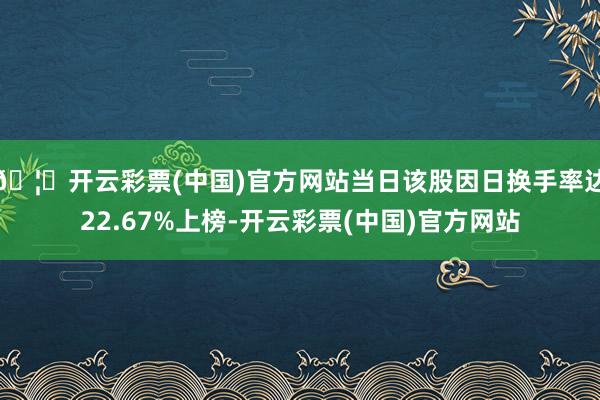 🦄开云彩票(中国)官方网站当日该股因日换手率达22.67%上榜-开云彩票(中国)官方网站