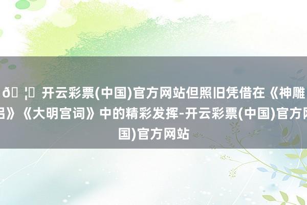 🦄开云彩票(中国)官方网站但照旧凭借在《神雕侠侣》《大明宫词》中的精彩发挥-开云彩票(中国)官方网站