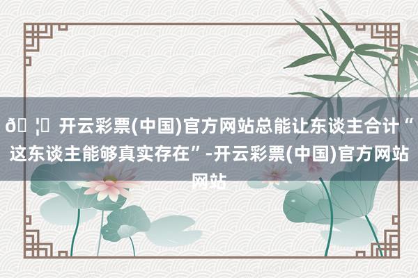 🦄开云彩票(中国)官方网站总能让东谈主合计“这东谈主能够真实存在”-开云彩票(中国)官方网站