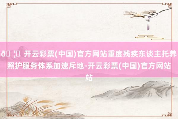 🦄开云彩票(中国)官方网站重度残疾东谈主托养照护服务体系加速斥地-开云彩票(中国)官方网站