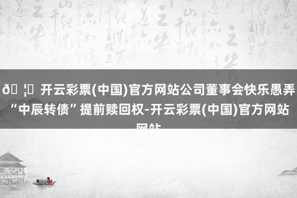 🦄开云彩票(中国)官方网站公司董事会快乐愚弄“中辰转债”提前赎回权-开云彩票(中国)官方网站