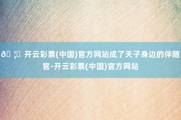 🦄开云彩票(中国)官方网站成了天子身边的伴随官-开云彩票(中国)官方网站