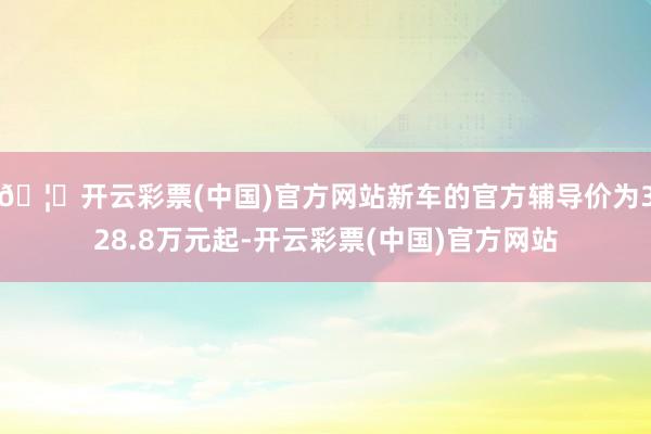 🦄开云彩票(中国)官方网站新车的官方辅导价为328.8万元起-开云彩票(中国)官方网站