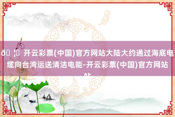 🦄开云彩票(中国)官方网站大陆大约通过海底电缆向台湾运送清洁电能-开云彩票(中国)官方网站