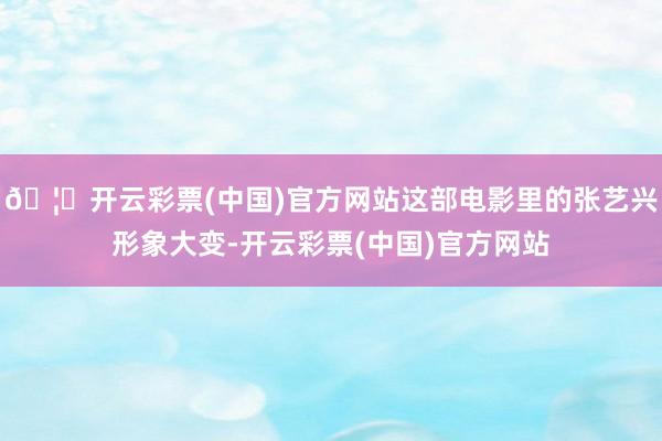 🦄开云彩票(中国)官方网站这部电影里的张艺兴形象大变-开云彩票(中国)官方网站
