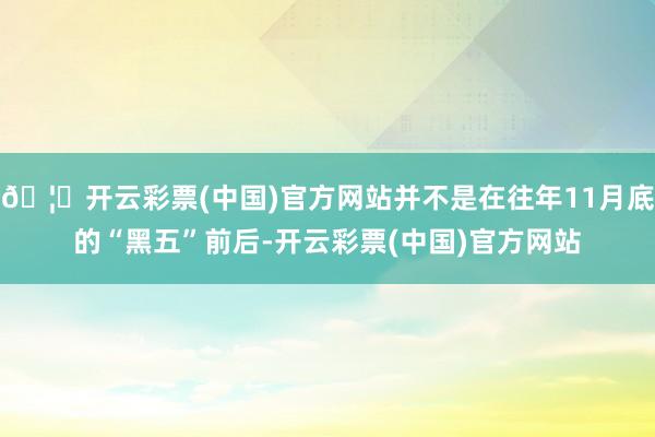 🦄开云彩票(中国)官方网站并不是在往年11月底的“黑五”前后-开云彩票(中国)官方网站