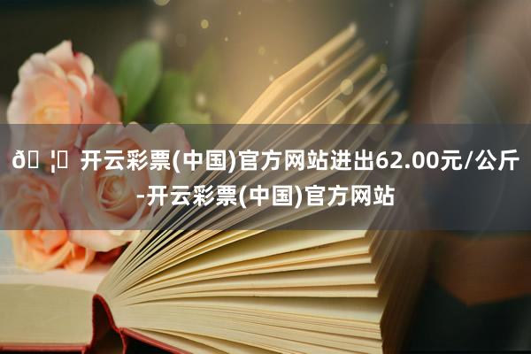 🦄开云彩票(中国)官方网站进出62.00元/公斤-开云彩票(中国)官方网站