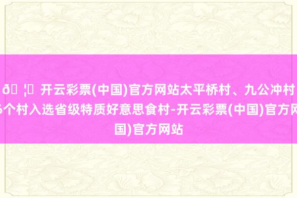 🦄开云彩票(中国)官方网站太平桥村、九公冲村等6个村入选省级特质好意思食村-开云彩票(中国)官方网站