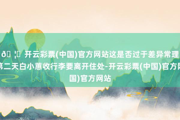 🦄开云彩票(中国)官方网站这是否过于差异常理？第二天白小蕙收行李要离开住处-开云彩票(中国)官方网站