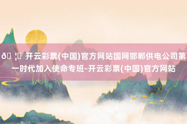 🦄开云彩票(中国)官方网站国网邯郸供电公司第一时代加入使命专班-开云彩票(中国)官方网站