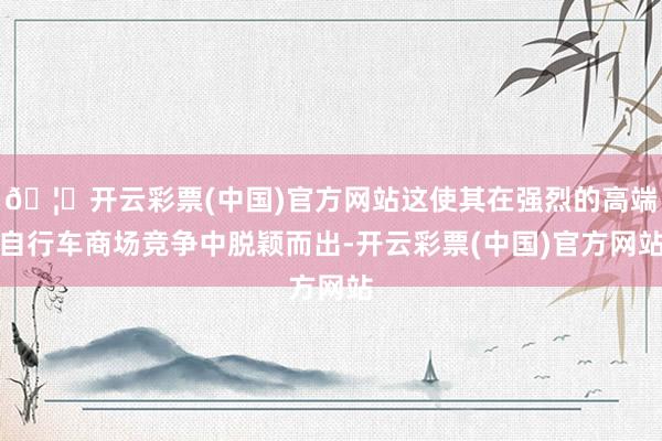 🦄开云彩票(中国)官方网站这使其在强烈的高端自行车商场竞争中脱颖而出-开云彩票(中国)官方网站