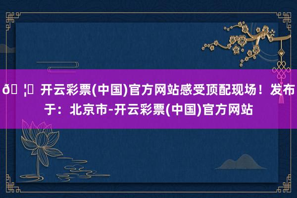 🦄开云彩票(中国)官方网站感受顶配现场！发布于：北京市-开云彩票(中国)官方网站