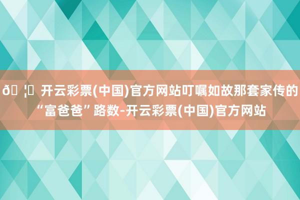 🦄开云彩票(中国)官方网站叮嘱如故那套家传的“富爸爸”路数-开云彩票(中国)官方网站