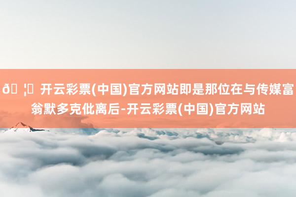 🦄开云彩票(中国)官方网站即是那位在与传媒富翁默多克仳离后-开云彩票(中国)官方网站