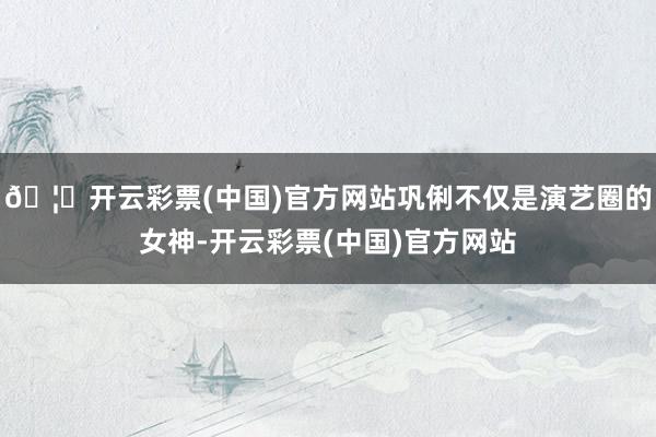 🦄开云彩票(中国)官方网站巩俐不仅是演艺圈的女神-开云彩票(中国)官方网站