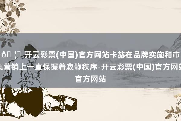 🦄开云彩票(中国)官方网站卡赫在品牌实施和市集营销上一直保握着寂静秩序-开云彩票(中国)官方网站