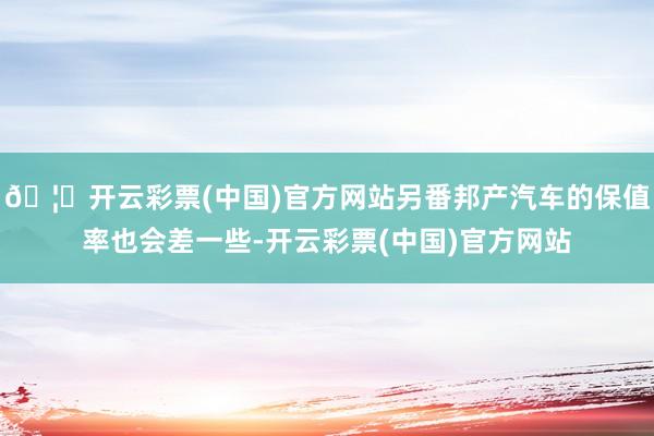 🦄开云彩票(中国)官方网站另番邦产汽车的保值率也会差一些-开云彩票(中国)官方网站