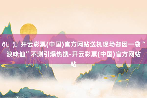 🦄开云彩票(中国)官方网站送机现场却因一袋“浪味仙”不测引爆热搜-开云彩票(中国)官方网站