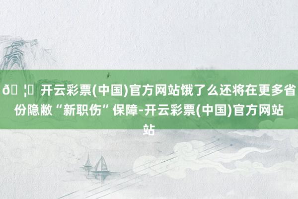 🦄开云彩票(中国)官方网站饿了么还将在更多省份隐敝“新职伤”保障-开云彩票(中国)官方网站