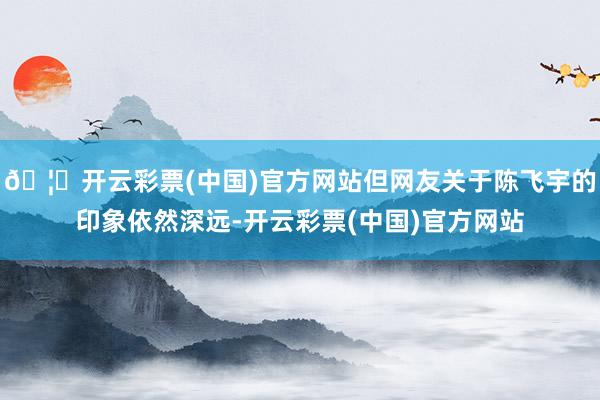 🦄开云彩票(中国)官方网站但网友关于陈飞宇的印象依然深远-开云彩票(中国)官方网站
