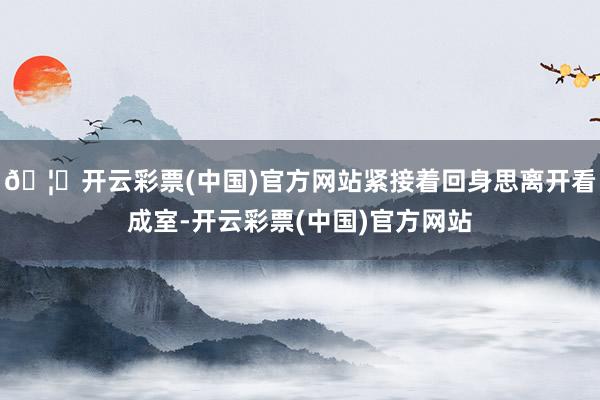 🦄开云彩票(中国)官方网站紧接着回身思离开看成室-开云彩票(中国)官方网站
