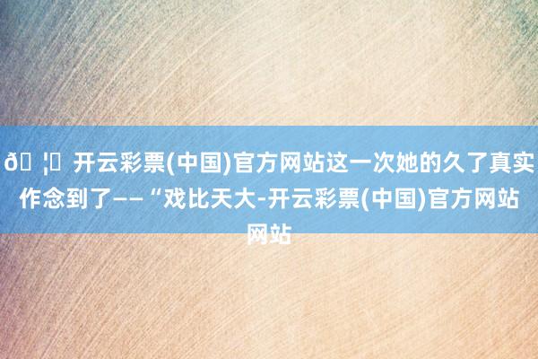 🦄开云彩票(中国)官方网站这一次她的久了真实作念到了——“戏比天大-开云彩票(中国)官方网站