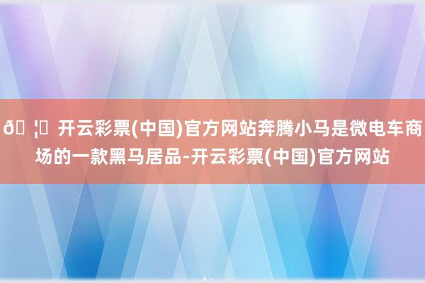 🦄开云彩票(中国)官方网站奔腾小马是微电车商场的一款黑马居品-开云彩票(中国)官方网站