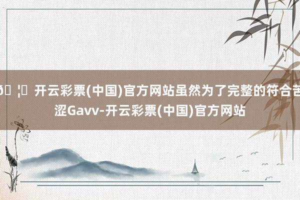 🦄开云彩票(中国)官方网站虽然为了完整的符合苦涩Gavv-开云彩票(中国)官方网站