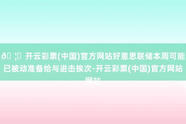 🦄开云彩票(中国)官方网站好意思联储本周可能已被动准备给与进击挨次-开云彩票(中国)官方网站