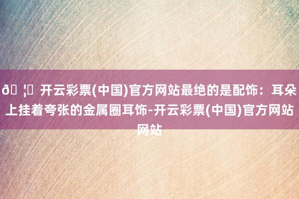 🦄开云彩票(中国)官方网站最绝的是配饰：耳朵上挂着夸张的金属圈耳饰-开云彩票(中国)官方网站