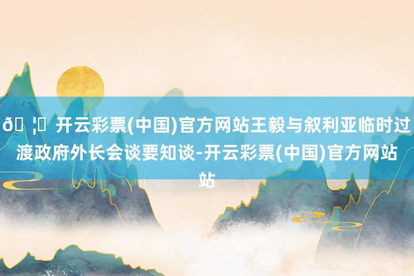 🦄开云彩票(中国)官方网站王毅与叙利亚临时过渡政府外长会谈要知谈-开云彩票(中国)官方网站