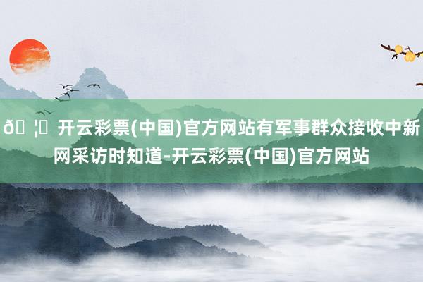 🦄开云彩票(中国)官方网站有军事群众接收中新网采访时知道-开云彩票(中国)官方网站