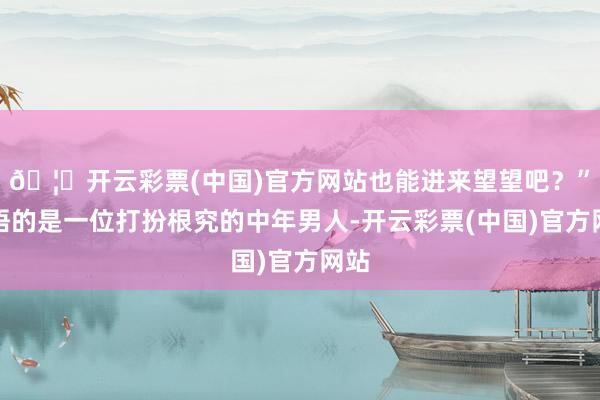 🦄开云彩票(中国)官方网站也能进来望望吧？”言语的是一位打扮根究的中年男人-开云彩票(中国)官方网站