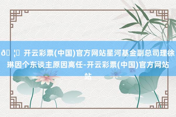 🦄开云彩票(中国)官方网站星河基金副总司理徐琳因个东谈主原因离任-开云彩票(中国)官方网站