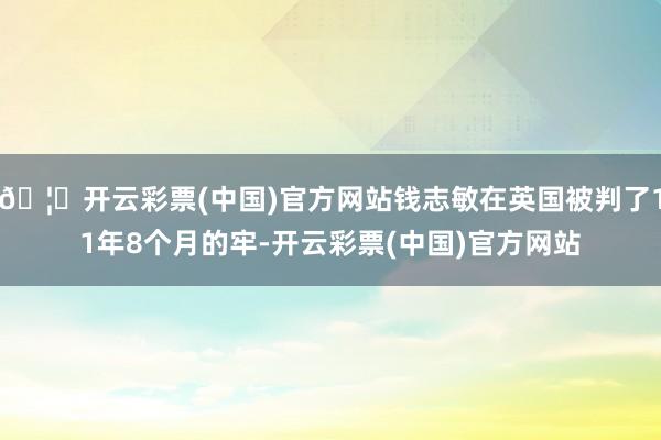 🦄开云彩票(中国)官方网站钱志敏在英国被判了11年8个月的牢-开云彩票(中国)官方网站
